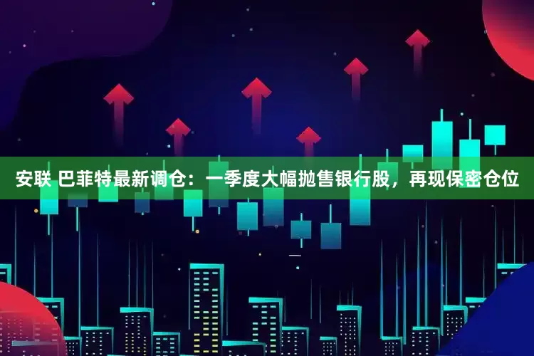 安联 巴菲特最新调仓：一季度大幅抛售银行股，再现保密仓位