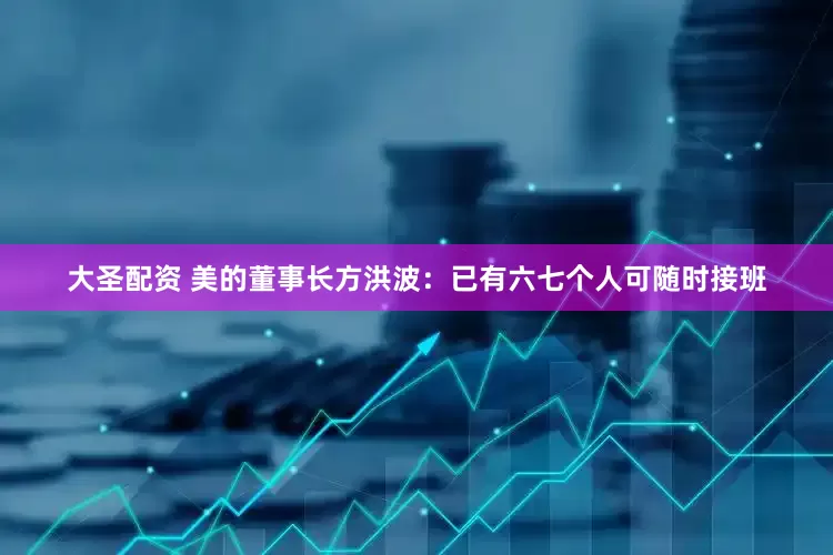 大圣配资 美的董事长方洪波：已有六七个人可随时接班
