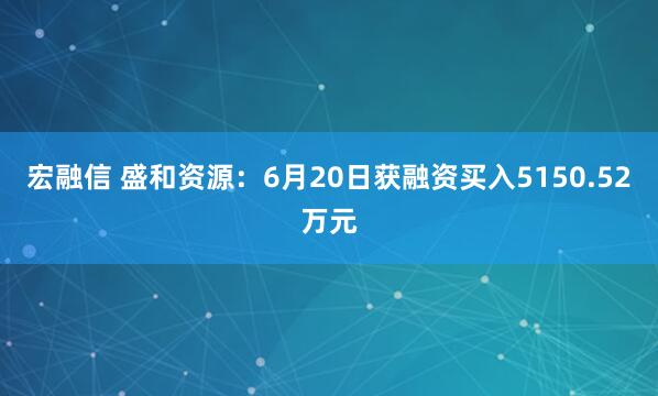 宏融信 盛和资源：6月20日获融资买入5150.52万元