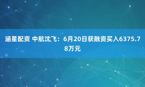 涵星配资 中航沈飞：6月20日获融资买入6375.78万元