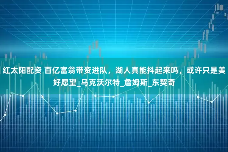 红太阳配资 百亿富翁带资进队，湖人真能抖起来吗，或许只是美好愿望_马克沃尔特_詹姆斯_东契奇