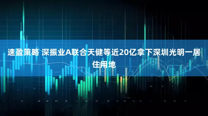 速盈策略 深振业A联合天健等近20亿拿下深圳光明一居住用地