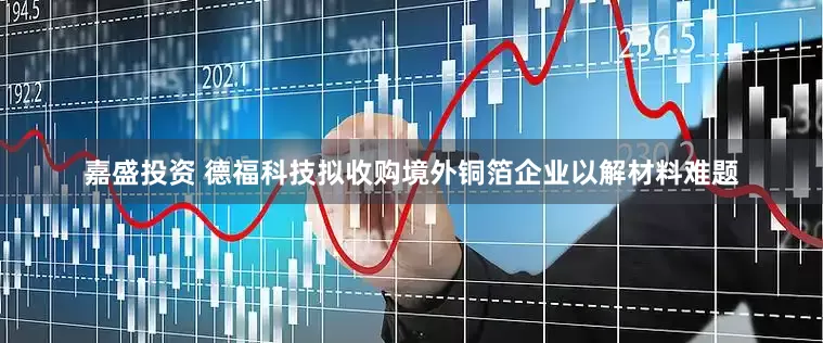 嘉盛投资 德福科技拟收购境外铜箔企业以解材料难题