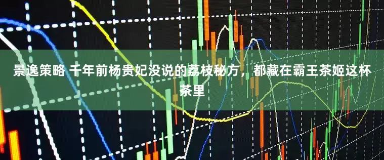 景逸策略 千年前杨贵妃没说的荔枝秘方，都藏在霸王茶姬这杯茶里