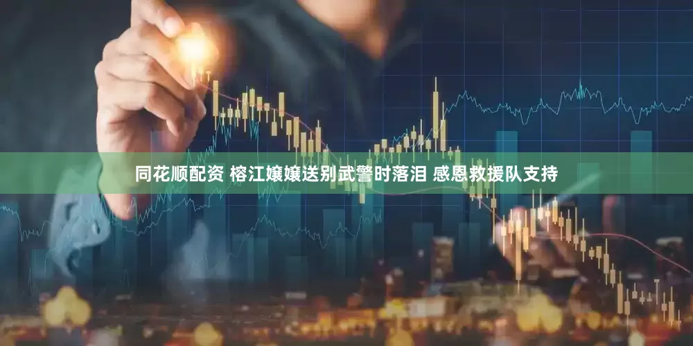 同花顺配资 榕江嬢嬢送别武警时落泪 感恩救援队支持