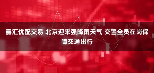 嘉汇优配交易 北京迎来强降雨天气 交警全员在岗保障交通出行