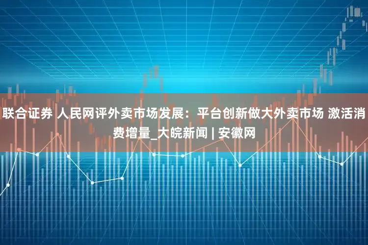 联合证券 人民网评外卖市场发展：平台创新做大外卖市场 激活消费增量_大皖新闻 | 安徽网