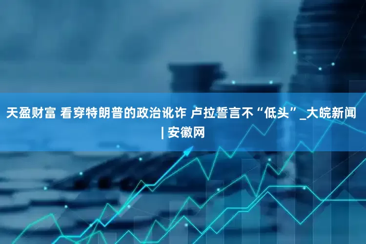 天盈财富 看穿特朗普的政治讹诈 卢拉誓言不“低头”_大皖新闻 | 安徽网
