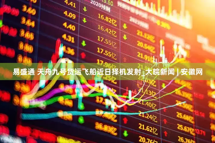 易盛通 天舟九号货运飞船近日择机发射_大皖新闻 | 安徽网