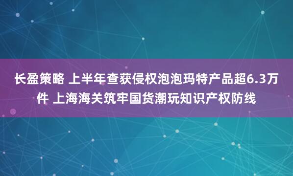 长盈策略 上半年查获侵权泡泡玛特产品超6.3万件 上海海关筑牢国货潮玩知识产权防线