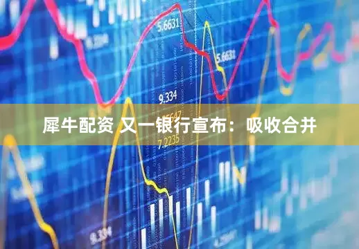 犀牛配资 又一银行宣布：吸收合并