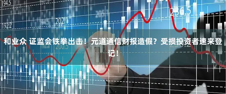和业众 证监会铁拳出击！元道通信财报造假？受损投资者速来登记！