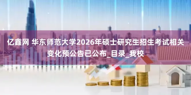 亿鑫网 华东师范大学2026年硕士研究生招生考试相关变化预公告已公布_目录_我校