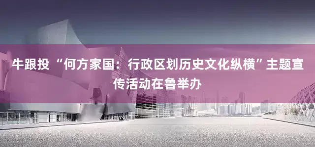 牛跟投 “何方家国：行政区划历史文化纵横”主题宣传活动在鲁举办