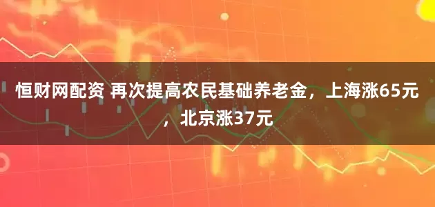 恒财网配资 再次提高农民基础养老金，上海涨65元，北京涨37元