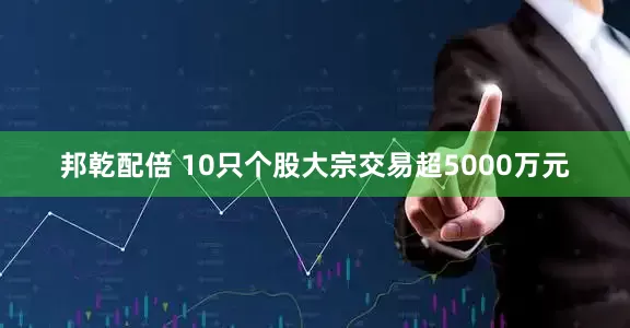 邦乾配倍 10只个股大宗交易超5000万元