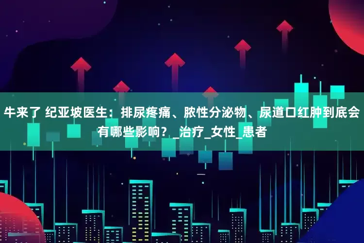 牛来了 纪亚坡医生：排尿疼痛、脓性分泌物、尿道口红肿到底会有哪些影响？_治疗_女性_患者