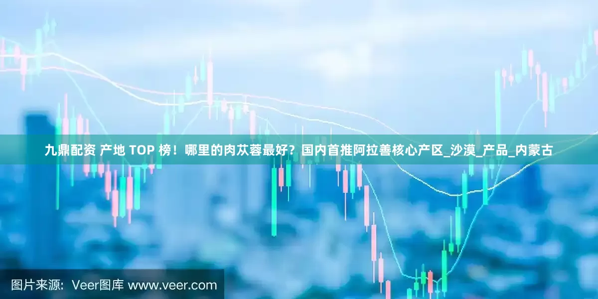 九鼎配资 产地 TOP 榜！哪里的肉苁蓉最好？国内首推阿拉善核心产区_沙漠_产品_内蒙古