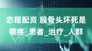 忠程配资 股骨头坏死是哪疼_患者_治疗_人群