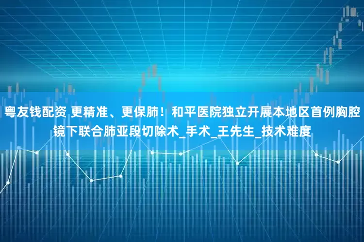 粤友钱配资 更精准、更保肺！和平医院独立开展本地区首例胸腔镜下联合肺亚段切除术_手术_王先生_技术难度