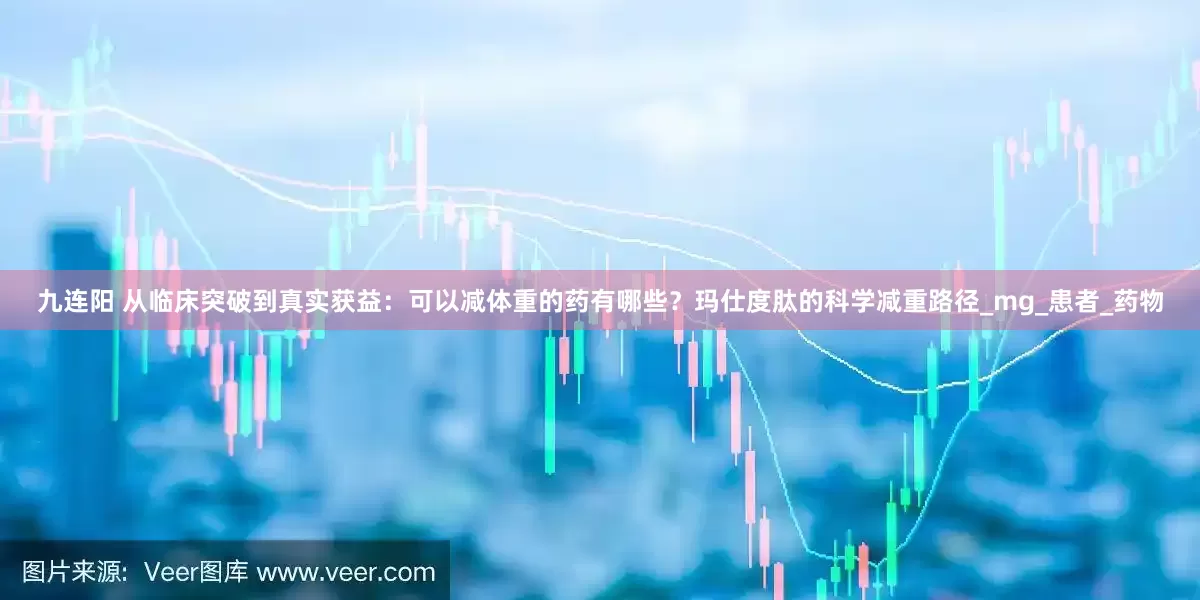 九连阳 从临床突破到真实获益：可以减体重的药有哪些？玛仕度肽的科学减重路径_mg_患者_药物