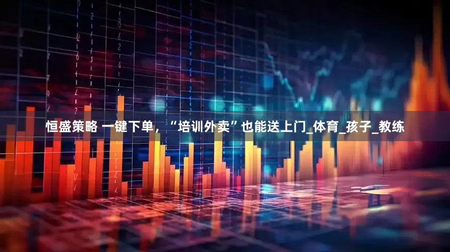 恒盛策略 一键下单，“培训外卖”也能送上门_体育_孩子_教练
