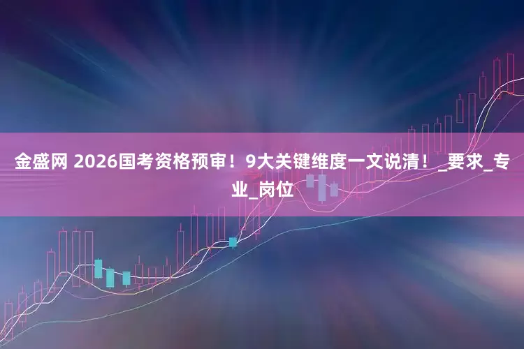 金盛网 2026国考资格预审！9大关键维度一文说清！_要求_专业_岗位