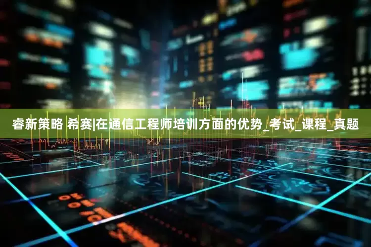 睿新策略 希赛|在通信工程师培训方面的优势_考试_课程_真题