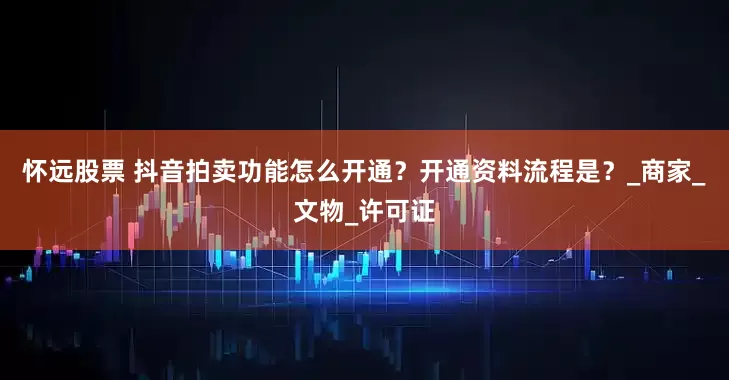 怀远股票 抖音拍卖功能怎么开通?开通资料流程是?_商家_文物_许可证