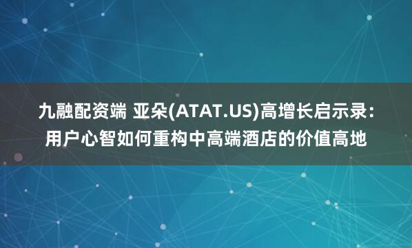 九融配资端 亚朵(ATAT.US)高增长启示录:用户心智如何重构中高端酒店的价值高地