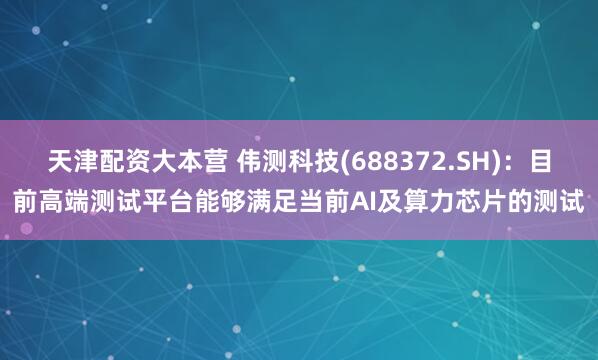 天津配资大本营 伟测科技(688372.SH)：目前高端测试平台能够满足当前AI及算力芯片的测试