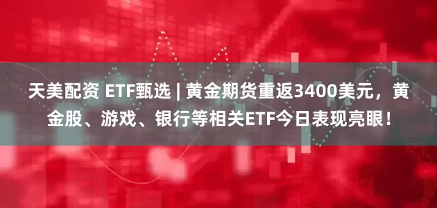 天美配资 ETF甄选 | 黄金期货重返3400美元,黄金股、游戏、银行等相关ETF今日表现亮眼!